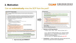 2. Motivation
6
Can we automatically mine the SCP from the post?
 Input security post #48884217
 Definition of SCP Specification:
< 𝐸𝑥𝑎𝑚+
, 𝐸𝑥𝑝𝑙+
, 𝐸𝑥𝑎𝑚−
, 𝐸𝑥𝑝𝑙−
, 𝐶𝑊𝐸_𝐼𝐷, 𝑃𝑢𝑏𝑙𝑖𝑐_𝑆𝐶𝑃 >
𝐸𝑥𝑎𝑚+
(Secure Coding Example), 𝐸𝑥𝑝𝑙+
(Secure Coding
Explanation), 𝐸𝑥𝑎𝑚−
(Insecure Coding Example), 𝐸𝑥𝑝𝑙−
(Insecure Coding Explanation)
𝐶𝑊𝐸_𝐼𝐷, 𝑃𝑢𝑏𝑙𝑖𝑐_𝑆𝐶𝑃: Relevant CWE and public SCP
 Contribution: (1) Build a dataset with insecure code and its fix;
(2) Enrich the public SCP with the detailed SCP.
 