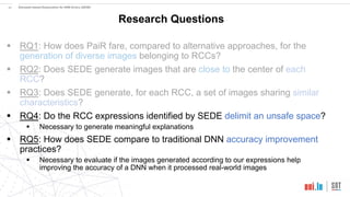 20
Research Questions
§ RQ1: How does PaiR fare, compared to alternative approaches, for the
generation of diverse images belonging to RCCs?
§ RQ2: Does SEDE generate images that are close to the center of each
RCC?
§ RQ3: Does SEDE generate, for each RCC, a set of images sharing similar
characteristics?
§ RQ4: Do the RCC expressions identified by SEDE delimit an unsafe space?
§ Necessary to generate meaningful explanations
§ RQ5: How does SEDE compare to traditional DNN accuracy improvement
practices?
§ Necessary to evaluate if the images generated according to our expressions help
improving the accuracy of a DNN when it processed real-world images
Simulator-based Explanation for DNN Errors (SEDE)
 