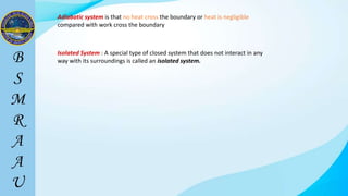 Isolated System : A special type of closed system that does not interact in any
way with its surroundings is called an isolated system.
Adiabatic system is that no heat cross the boundary or heat is negligible
compared with work cross the boundary
 