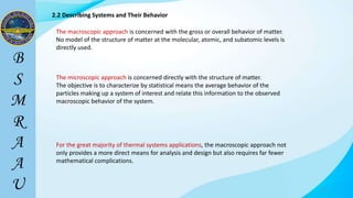 17
2.2 Describing Systems and Their Behavior
The macroscopic approach is concerned with the gross or overall behavior of matter.
No model of the structure of matter at the molecular, atomic, and subatomic levels is
directly used.
The microscopic approach is concerned directly with the structure of matter.
The objective is to characterize by statistical means the average behavior of the
particles making up a system of interest and relate this information to the observed
macroscopic behavior of the system.
For the great majority of thermal systems applications, the macroscopic approach not
only provides a more direct means for analysis and design but also requires far fewer
mathematical complications.
 
