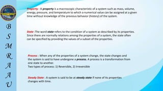 18
Property : A property is a macroscopic characteristic of a system such as mass, volume,
energy, pressure, and temperature to which a numerical value can be assigned at a given
time without knowledge of the previous behavior (history) of the system.
State :The word state refers to the condition of a system as described by its properties.
Since there are normally relations among the properties of a system, the state often
can be specified by providing the values of a subset of the properties.
Process : When any of the properties of a system change, the state changes and
the system is said to have undergone a process. A process is a transformation from
one state to another.
Two types of process: 1) Reversible, 2) Irreversible
Steady State : A system is said to be at steady state if none of its properties
changes with time.
 