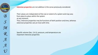 21
Intensive properties are not additive in the sense previously considered.
Specific volume (Sec. 2.4.1), pressure, and temperature are
important intensive properties
Their values are independent of the size or extent of a system and may vary
from place to place within the system
at any moment.
Thus, intensive properties may be functions of both position and time, whereas
extensive properties vary at most with time.
 