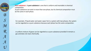 Pure substance : A pure substance is one that is uniform and invariable in chemical
composition.
A pure substance can exist in more than one phase, but its chemical composition must
be the same in each phase.
For example, if liquid water and water vapor form a system with two phases, the system
can be regarded as a pure substance because each phase has the same composition.
A uniform mixture of gases can be regarded as a pure substance provided it remains a
gas and does not react chemically.
 