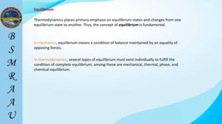 Equilibrium
Thermodynamics places primary emphasis on equilibrium states and changes from one
equilibrium state to another. Thus, the concept of equilibrium is fundamental.
In mechanics, equilibrium means a condition of balance maintained by an equality of
opposing forces.
In thermodynamics, several types of equilibrium must exist individually to fulfill the
condition of complete equilibrium; among these are mechanical, thermal, phase, and
chemical equilibrium.
 