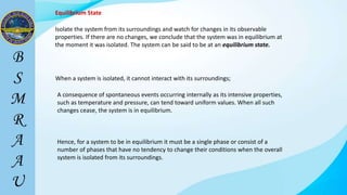 Equilibrium State
Isolate the system from its surroundings and watch for changes in its observable
properties. If there are no changes, we conclude that the system was in equilibrium at
the moment it was isolated. The system can be said to be at an equilibrium state.
When a system is isolated, it cannot interact with its surroundings;
A consequence of spontaneous events occurring internally as its intensive properties,
such as temperature and pressure, can tend toward uniform values. When all such
changes cease, the system is in equilibrium.
Hence, for a system to be in equilibrium it must be a single phase or consist of a
number of phases that have no tendency to change their conditions when the overall
system is isolated from its surroundings.
 