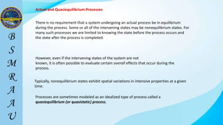Actual and Quasiequilibrium Processes
There is no requirement that a system undergoing an actual process be in equilibrium
during the process. Some or all of the intervening states may be nonequilibrium states. For
many such processes we are limited to knowing the state before the process occurs and
the state after the process is completed.
Processes are sometimes modeled as an idealized type of process called a
quasiequilibrium (or quasistatic) process.
However, even if the intervening states of the system are not
known, it is often possible to evaluate certain overall effects that occur during the
process.
Typically, nonequilibrium states exhibit spatial variations in intensive properties at a given
time.
 