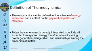 3
Definition of Thermodynamics
• Thermodynamics can be defined as the science of energy
interaction and its effect on the physical properties of
materials.
• Today the same name is broadly interpreted to include all
aspects of energy and energy transformations including
power generation, refrigeration, and relationships among the
properties of matter.
2 October 2023 ASE 4341 | Thermodynamics | Lecturer Md. Toufiq Islam Noor 3
 