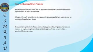 Actual and Quasiequilibrium Processes
A quasiequilibrium process is one in which the departure from thermodynamic
equilibrium is at most infinitesimal.
All states through which the system passes in a quasiequilibrium process may be
considered equilibrium states.
Because nonequilibrium effects are inevitably present during actual processes,
systems of engineering interest can at best approach, but never realize, a
quasiequilibrium process.
 
