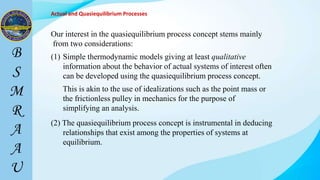 Actual and Quasiequilibrium Processes
Our interest in the quasiequilibrium process concept stems mainly
from two considerations:
(1) Simple thermodynamic models giving at least qualitative
information about the behavior of actual systems of interest often
can be developed using the quasiequilibrium process concept.
(2) The quasiequilibrium process concept is instrumental in deducing
relationships that exist among the properties of systems at
equilibrium.
This is akin to the use of idealizations such as the point mass or
the frictionless pulley in mechanics for the purpose of
simplifying an analysis.
 