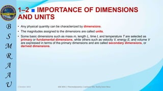 35
1–2 ■ IMPORTANCE OF DIMENSIONS
AND UNITS
• Any physical quantity can be characterized by dimensions.
• The magnitudes assigned to the dimensions are called units.
• Some basic dimensions such as mass m, length L, time t, and temperature T are selected as
primary or fundamental dimensions, while others such as velocity V, energy E, and volume V
are expressed in terms of the primary dimensions and are called secondary dimensions, or
derived dimensions.
2 October 2023 ASE 4341 | Thermodynamics | Lecturer Md. Toufiq Islam Noor 35
 