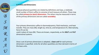 2.3 Units and Dimensions
Because physical quantities are related by definitions and laws, a relatively
small number of them suffice to conceive of and measure all others. These may
be called primary (or basic) dimensions. The others may be measured in terms
of the primary dimensions and are called secondary.
Four primary dimensions suffice in thermodynamics, fluid mechanics, and heat
transfer. They are mass (M), length (L), time (t), and temperature (T). Alternatively,
force (F) can be
used in place of mass (M). These are known, respectively, as the MLtT and FLtT
dimensional systems.
Once a set of primary dimensions is adopted, a base unit for each primary
dimension is specified. Units for all other quantities are then derived in terms of
the base units.
 