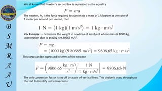 We all know that Newton’s second law is expressed as the equality
The newton, N, is the force required to accelerate a mass of 1 kilogram at the rate of
1 meter per second per second, then
For Example… determine the weight in newtons of an object whose mass is 1000 kg,
acceleration due to gravity is 9.80665 m/s2.
This force can be expressed in terms of the newton
The unit conversion factor is set off by a pair of vertical lines. This device is used throughout
the text to identify unit conversions.
 