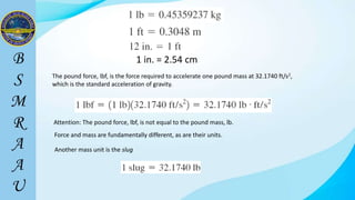 1 in. = 2.54 cm
The pound force, lbf, is the force required to accelerate one pound mass at 32.1740 ft/s2,
which is the standard acceleration of gravity.
Attention: The pound force, lbf, is not equal to the pound mass, lb.
Force and mass are fundamentally different, as are their units.
Another mass unit is the slug
 