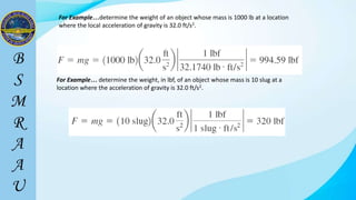 For Example…determine the weight of an object whose mass is 1000 lb at a location
where the local acceleration of gravity is 32.0 ft/s2.
For Example… determine the weight, in lbf, of an object whose mass is 10 slug at a
location where the acceleration of gravity is 32.0 ft/s2.
 
