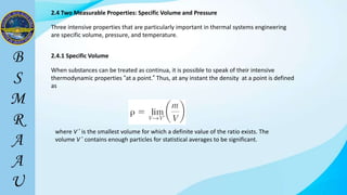 2.4 Two Measurable Properties: Specific Volume and Pressure
Three intensive properties that are particularly important in thermal systems engineering
are specific volume, pressure, and temperature.
When substances can be treated as continua, it is possible to speak of their intensive
thermodynamic properties “at a point.” Thus, at any instant the density at a point is defined
as
where V ’ is the smallest volume for which a definite value of the ratio exists. The
volume V ’ contains enough particles for statistical averages to be significant.
2.4.1 Specific Volume
 