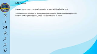 However, the pressure can vary from point to point within a fluid at rest.
Examples are the variation of atmospheric pressure with elevation and the pressure
variation with depth in oceans, lakes, and other bodies of water.
2.4.2 Pressure
 