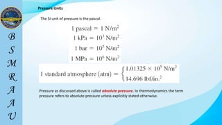 Pressure Units
The SI unit of pressure is the pascal.
Pressure as discussed above is called absolute pressure. In thermodynamics the term
pressure refers to absolute pressure unless explicitly stated otherwise.
 