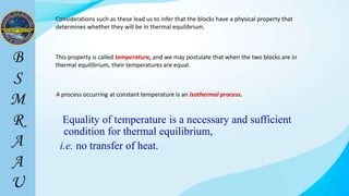 Considerations such as these lead us to infer that the blocks have a physical property that
determines whether they will be in thermal equilibrium.
A process occurring at constant temperature is an isothermal process.
This property is called temperature, and we may postulate that when the two blocks are in
thermal equilibrium, their temperatures are equal.
Equality of temperature is a necessary and sufficient
condition for thermal equilibrium,
i.e. no transfer of heat.
 