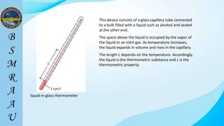 liquid-in-glass thermometer
This device consists of a glass capillary tube connected
to a bulb filled with a liquid such as alcohol and sealed
at the other end.
The space above the liquid is occupied by the vapor of
the liquid or an inert gas. As temperature increases,
the liquid expands in volume and rises in the capillary.
The length L depends on the temperature. Accordingly,
the liquid is the thermometric substance and L is the
thermometric property.
 
