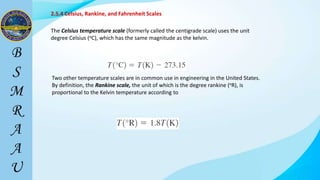 2.5.4 Celsius, Rankine, and Fahrenheit Scales
The Celsius temperature scale (formerly called the centigrade scale) uses the unit
degree Celsius (oC), which has the same magnitude as the kelvin.
Two other temperature scales are in common use in engineering in the United States.
By definition, the Rankine scale, the unit of which is the degree rankine (oR), is
proportional to the Kelvin temperature according to
 