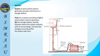Solution
Known: A wind turbine-electric
generator provides electricity to a
storage battery.
Find: For a system consisting of (a) the
wind turbine–electric generator,
(b) the storage battery, identify
locations where the system interacts
with its surroundings, and describe
changes occurring within
the system with time.
 
