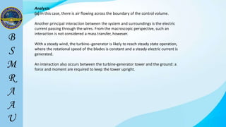 Analysis:
(a) In this case, there is air flowing across the boundary of the control volume.
Another principal interaction between the system and surroundings is the electric
current passing through the wires. From the macroscopic perspective, such an
interaction is not considered a mass transfer, however.
With a steady wind, the turbine–generator is likely to reach steady state operation,
where the rotational speed of the blades is constant and a steady electric current is
generated.
An interaction also occurs between the turbine-generator tower and the ground: a
force and moment are required to keep the tower upright.
 