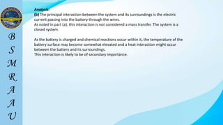 Analysis:
(b) The principal interaction between the system and its surroundings is the electric
current passing into the battery through the wires.
As noted in part (a), this interaction is not considered a mass transfer. The system is a
closed system.
As the battery is charged and chemical reactions occur within it, the temperature of the
battery surface may become somewhat elevated and a heat interaction might occur
between the battery and its surroundings.
This interaction is likely to be of secondary importance.
 