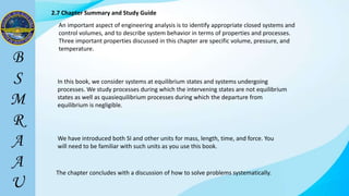2.7 Chapter Summary and Study Guide
An important aspect of engineering analysis is to identify appropriate closed systems and
control volumes, and to describe system behavior in terms of properties and processes.
Three important properties discussed in this chapter are specific volume, pressure, and
temperature.
In this book, we consider systems at equilibrium states and systems undergoing
processes. We study processes during which the intervening states are not equilibrium
states as well as quasiequilibrium processes during which the departure from
equilibrium is negligible.
We have introduced both SI and other units for mass, length, time, and force. You
will need to be familiar with such units as you use this book.
The chapter concludes with a discussion of how to solve problems systematically.
 