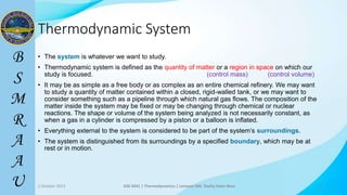 8
Thermodynamic System
• The system is whatever we want to study.
• Thermodynamic system is defined as the quantity of matter or a region in space on which our
study is focused. (control mass) (control volume)
• It may be as simple as a free body or as complex as an entire chemical refinery. We may want
to study a quantity of matter contained within a closed, rigid-walled tank, or we may want to
consider something such as a pipeline through which natural gas flows. The composition of the
matter inside the system may be fixed or may be changing through chemical or nuclear
reactions. The shape or volume of the system being analyzed is not necessarily constant, as
when a gas in a cylinder is compressed by a piston or a balloon is inflated.
• Everything external to the system is considered to be part of the system’s surroundings.
• The system is distinguished from its surroundings by a specified boundary, which may be at
rest or in motion.
2 October 2023 ASE 4341 | Thermodynamics | Lecturer Md. Toufiq Islam Noor 8
 