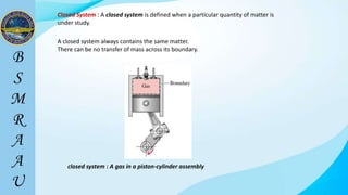 Closed System : A closed system is defined when a particular quantity of matter is
under study.
closed system : A gas in a piston-cylinder assembly
A closed system always contains the same matter.
There can be no transfer of mass across its boundary.
 