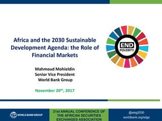 21st ANNUAL CONFERENCE OF
THE AFRICAN SECURITIES
EXCHANGES ASSOCIATION
Africa and the 2030 Sustainable
Development Agenda: the Role of
Financial Markets
Mahmoud Mohieldin
Senior Vice President
World Bank Group
November 20th, 2017
@wbg2030
worldbank.org/sdgs
1
 