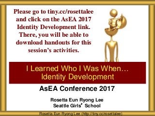 AsEA Conference 2017
Rosetta Eun Ryong Lee
Seattle Girls’ School
I Learned Who I Was When…
Identity Development
Rosetta Eun Ryong Lee (http://tiny.cc/rosettalee)
Please go to tiny.cc/rosettalee
and click on the AsEA 2017
Identity Development link.
There, you will be able to
download handouts for this
session’s activities.
 