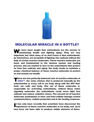 MOLECULAR MIRACLE IN A BOTTLE?
e have been taught that antioxidants are the answer to
maintaining health and fighting aging. They are very
important, but what many of us don’t know is that antioxidants,
by themselves, are incapable of fighting free radicals without the
help of certain reactive molecules. These reactive molecules are
basic and fundamental to the immune system and healing
process and are needed to turn on the antioxidants that protect
us from free radicals and aging. Our body needs to maintain a
proper chemical balance of these reactive molecules to protect
us and sustain our health.
here are two perfectly balanced sets of reactive molecules in
ASEA™. the same mixture that is produced naturally by the
mitochondria in every cell in our body along with the ATP that
fuels our cells and body. One set of these molecules is
responsible for activating antioxidants, without these redox
signaling molecules the antioxidants could never fight free
radicals and reduce oxidative stress. The second set of reactive
molecules participates in intra- and inter-cellular damage control
communications, cellular protection and in the healing response.
t has only been recently that scientists have discovered the
importance of these reactive molecules in our body, and up to
now have not been able to produce stable mixtures of these
W
T
I
 