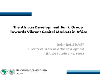 AFRICAN DEVELOPMENT BANK GROUP 
The African Development Bank Group: Towards Vibrant Capital Markets in Africa 
Stefan NALLETAMBY 
Director of Financial Sector Development 
ASEA 2014 Conference, Kenya  