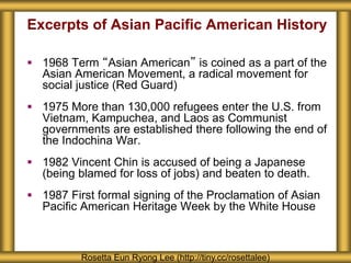 Excerpts of Asian Pacific American History
 1968 Term “Asian American” is coined as a part of the
Asian American Movement, a radical movement for
social justice (Red Guard)
 1975 More than 130,000 refugees enter the U.S. from
Vietnam, Kampuchea, and Laos as Communist
governments are established there following the end of
the Indochina War.
 1982 Vincent Chin is accused of being a Japanese
(being blamed for loss of jobs) and beaten to death.
 1987 First formal signing of the Proclamation of Asian
Pacific American Heritage Week by the White House
Rosetta Eun Ryong Lee (http://tiny.cc/rosettalee)
 