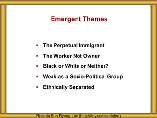 Emergent Themes
 The Perpetual Immigrant
 The Worker Not Owner
 Black or White or Neither?
 Weak as a Socio-Political Group
 Ethnically Separated
Rosetta Eun Ryong Lee (http://tiny.cc/rosettalee)
 