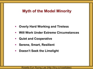 Myth of the Model Minority
 Overly Hard Working and Tireless
 Will Work Under Extreme Circumstances
 Quiet and Cooperative
 Serene, Smart, Resilient
 Doesn’t Seek the Limelight
Rosetta Eun Ryong Lee (http://tiny.cc/rosettalee)
 
