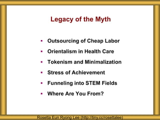 Legacy of the Myth
 Outsourcing of Cheap Labor
 Orientalism in Health Care
 Tokenism and Minimalization
 Stress of Achievement
 Funneling into STEM Fields
 Where Are You From?
Rosetta Eun Ryong Lee (http://tiny.cc/rosettalee)
 