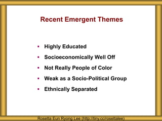 Recent Emergent Themes
 Highly Educated
 Socioeconomically Well Off
 Not Really People of Color
 Weak as a Socio-Political Group
 Ethnically Separated
Rosetta Eun Ryong Lee (http://tiny.cc/rosettalee)
 