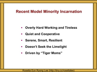 Recent Model Minority Incarnation
 Overly Hard Working and Tireless
 Quiet and Cooperative
 Serene, Smart, Resilient
 Doesn’t Seek the Limelight
 Driven by “Tiger Moms”
Rosetta Eun Ryong Lee (http://tiny.cc/rosettalee)
 