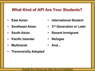 What Kind of API Are Your Students?
Rosetta Eun Ryong Lee (http://tiny.cc/rosettalee)
 East Asian
 Southeast Asian
 South Asian
 Pacific Islander
 Multiracial
 Transracially Adopted
 International Student
 3rd Generation or Later
 Recent Immigrant
 Refugee
 And…
 