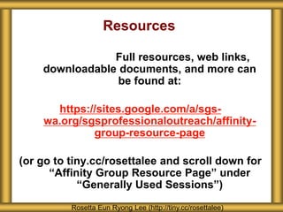 Resources
Full resources, web links,
downloadable documents, and more can
be found at:
https://sites.google.com/a/sgs-
wa.org/sgsprofessionaloutreach/affinity-
group-resource-page
(or go to tiny.cc/rosettalee and scroll down for
“Affinity Group Resource Page” under
“Generally Used Sessions”)
Rosetta Eun Ryong Lee (http://tiny.cc/rosettalee)
 