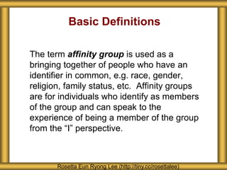 Basic Definitions
The term affinity group is used as a
bringing together of people who have an
identifier in common, e.g. race, gender,
religion, family status, etc. Affinity groups
are for individuals who identify as members
of the group and can speak to the
experience of being a member of the group
from the “I” perspective.
Rosetta Eun Ryong Lee (http://tiny.cc/rosettalee)
 