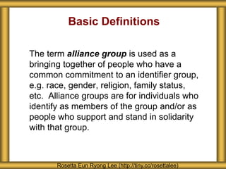 Basic Definitions
The term alliance group is used as a
bringing together of people who have a
common commitment to an identifier group,
e.g. race, gender, religion, family status,
etc. Alliance groups are for individuals who
identify as members of the group and/or as
people who support and stand in solidarity
with that group.
Rosetta Eun Ryong Lee (http://tiny.cc/rosettalee)
 
