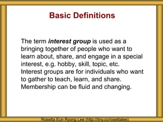 Basic Definitions
The term interest group is used as a
bringing together of people who want to
learn about, share, and engage in a special
interest, e.g. hobby, skill, topic, etc.
Interest groups are for individuals who want
to gather to teach, learn, and share.
Membership can be fluid and changing.
Rosetta Eun Ryong Lee (http://tiny.cc/rosettalee)
 