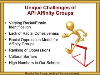 Unique Challenges of
API Affinity Groups
 Varying Racial/Ethnic
Identification
 Lack of Racial Cohesiveness
 Racial Oppression Model for
Affinity Groups
 Ranking of Oppressions
 Cultural Barriers
 High Numbers in Our Schools
Rosetta Eun Ryong Lee (http://tiny.cc/rosettalee)
 