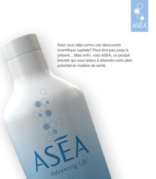 Avez-vous déjà connu une découverte
scientifique capitale? Peut-être pas jusqu’à
présent... Mais enfin, voici ASEA, un produit
breveté qui vous aidera à atteindre votre plein
potentiel en matière de santé.
 