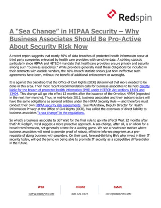 A “Sea Change” in HIPAA Security – Why
Business Associates Should Be Pro-Active
About Security Risk Now
A recent report suggests that nearly 40% of data breaches of protected health information occur at
third party companies entrusted by health care providers with sensitive data. A striking statistic
particularly since HIPAA and HITECH mandate that healthcare providers ensure privacy and security
among such “business associates.” While providers generally insist these obligations be included in
their contracts with outside vendors, the 40% breach statistic shows just how ineffective such
agreements have been, without the benefit of additional enforcement or oversight.

It is against this backdrop that the Office of Civil Rights (OCR) determined that more needed to be
done in this area. Their most recent recommendation calls for business associates to be held directly
liable for the breach of protected health information (PHI) under HITECH Act sections 13401 and
13404. This change will go into effect 12 months after the issuance of the Omnibus NPRM (expected
in the next few months). Thus, in mid-to-late 2012, business associates and their subcontractors will
have the same obligations as covered entities under the HIPAA Security Rule — and therefore must
conduct their own HIPAA security risk assessments. Sue McAndrew, Deputy Director for Health
Information Privacy at the Office of Civil Rights (OCR), has called the extension of direct liability to
business associates “a sea change” in the regulations.

So what’s a business associate to do? Wait for the final rule to go into effect? Wait 12 months after
that? At Redspin, we’d suggest a more proactive approach. A sea change, after all, is an idiom for a
broad transformation, not generally a time for a waiting game. We see a healthcare market where
business associates will need to provide proof of robust, effective info-sec programs as a pre-
requisite of doing business with providers. On their part, forward-thinking BA’s who invest in their IT
security today, will get the jump on being able to promote IT security as a competitive differentiator
in the future.




                     WEB                         PHONE                       EMAIL

              WWW.REDSPIN.COM                800-721-9177              INFO@REDSPIN.COM
 