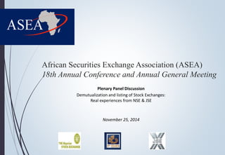 African Securities Exchange Association (ASEA) 
18th Annual Conference and Annual General Meeting 
Plenary Panel Discussion 
Demutualization and listing of Stock Exchanges: 
Real experiences from NSE & JSE 
November 25, 2014 
 