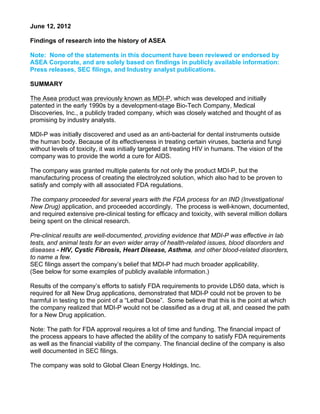June 12, 2012
Findings of research into the history of ASEA
Note: None of the statements in this document have been reviewed or endorsed by
ASEA Corporate, and are solely based on findings in publicly available information:
Press releases, SEC filings, and Industry analyst publications.
SUMMARY
The Asea product was previously known as MDI-P, which was developed and initially
patented in the early 1990s by a development-stage Bio-Tech Company, Medical
Discoveries, Inc., a publicly traded company, which was closely watched and thought of as
promising by industry analysts.
MDI-P was initially discovered and used as an anti-bacterial for dental instruments outside
the human body. Because of its effectiveness in treating certain viruses, bacteria and fungi
without levels of toxicity, it was initially targeted at treating HIV in humans. The vision of the
company was to provide the world a cure for AIDS.
The company was granted multiple patents for not only the product MDI-P, but the
manufacturing process of creating the electrolyzed solution, which also had to be proven to
satisfy and comply with all associated FDA regulations.
The company proceeded for several years with the FDA process for an IND (Investigational
New Drug) application, and proceeded accordingly. The process is well-known, documented,
and required extensive pre-clinical testing for efficacy and toxicity, with several million dollars
being spent on the clinical research.
Pre-clinical results are well-documented, providing evidence that MDI-P was effective in lab
tests, and animal tests for an even wider array of health-related issues, blood disorders and
diseases - HIV, Cystic Fibrosis, Heart Disease, Asthma, and other blood-related disorders,
to name a few.
SEC filings assert the company’s belief that MDI-P had much broader applicability.
(See below for some examples of publicly available information.)
Results of the company’s efforts to satisfy FDA requirements to provide LD50 data, which is
required for all New Drug applications, demonstrated that MDI-P could not be proven to be
harmful in testing to the point of a “Lethal Dose”. Some believe that this is the point at which
the company realized that MDI-P would not be classified as a drug at all, and ceased the path
for a New Drug application.
Note: The path for FDA approval requires a lot of time and funding. The financial impact of
the process appears to have affected the ability of the company to satisfy FDA requirements
as well as the financial viability of the company. The financial decline of the company is also
well documented in SEC filings.
The company was sold to Global Clean Energy Holdings, Inc.
 